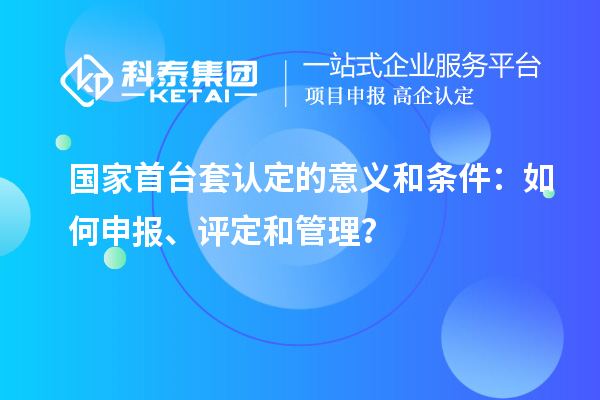 国家首台套认定的意义和条件:如何申报、评定和管理?