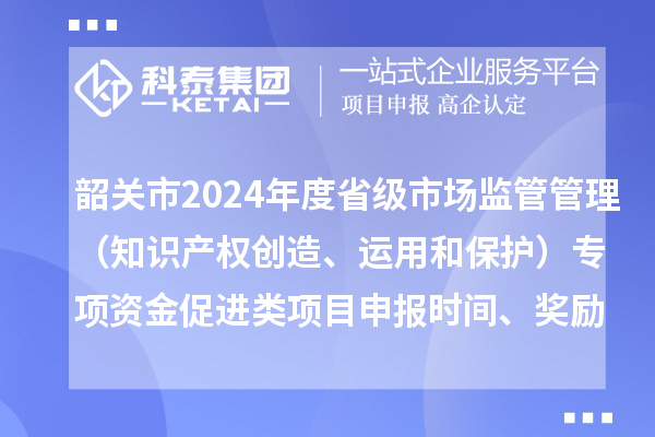 韶关市2024年度省级市场监管管理(知识产权创造、运用和保护)专项资金促进类项目申报时间、条件、奖励