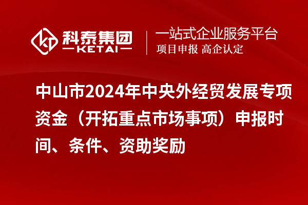 中山市2024年中央外经贸发展专项资金(开拓重点市场事项)申报时间、条件、资助奖励