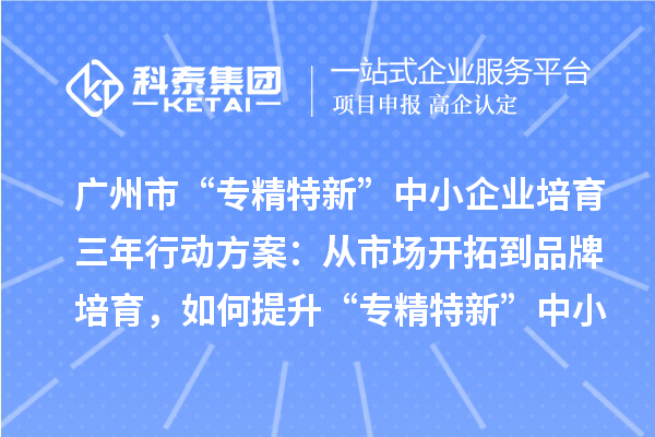 广州市“专精特新”中小企业培育三年行动方案:从市场开拓到品牌培育,如何提升“专精特新”中小企业的竞争力