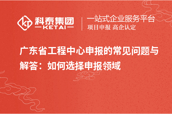 广东省工程中心申报的常见问题与解答:如何选择申报领域