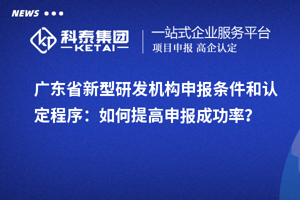 广东省新型研发机构申报条件和认定程序:如何提高申报成功率?