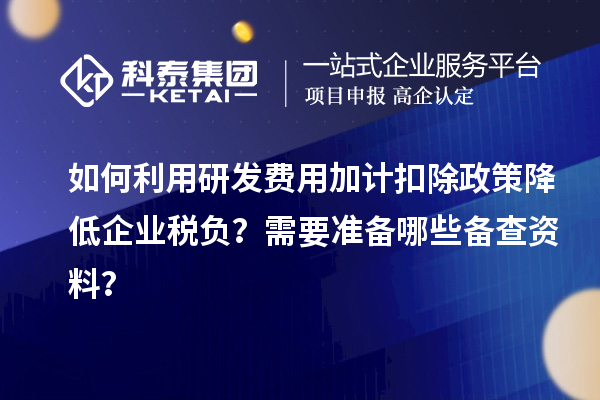 如何利用研发费用加计扣除政策降低企业税负?需要准备哪些备查资料?