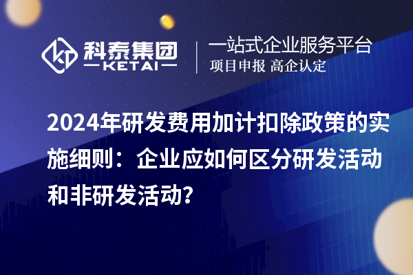 2024年研发费用加计扣除政策的实施细则:企业应如何区分研发活动和非研发活动?