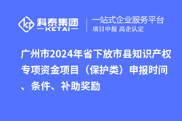 广州市2024年省下放市县知识产权专项资金项目(保护类)申报时间、条件、补助奖励