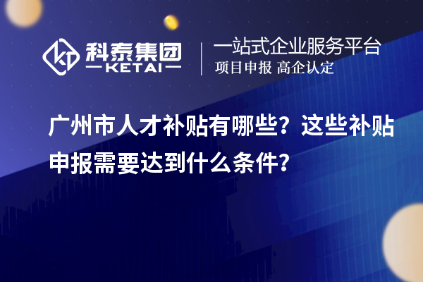 广州市人才补贴有哪些?这些补贴申报需要达到什么条件?