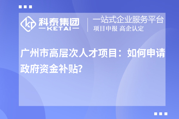 广州市高层次人才项目:如何申请政府资金补贴?
