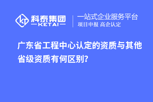 广东省工程中心认定的资质与其他省级资质有何区别?