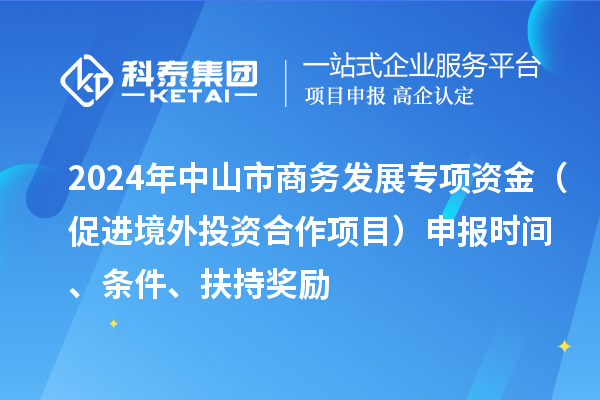 2024年中山市商务发展专项资金(促进境外投资合作项目)申报时间、条件、扶持奖励