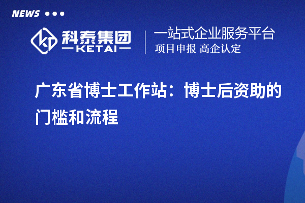 广东省博士工作站:博士后资助的门槛和流程