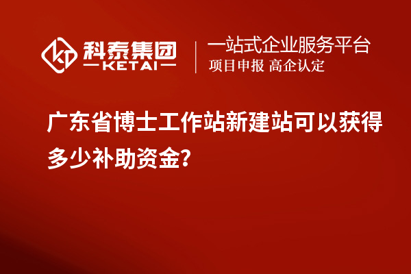 广东省博士工作站新建站可以获得多少补助资金?