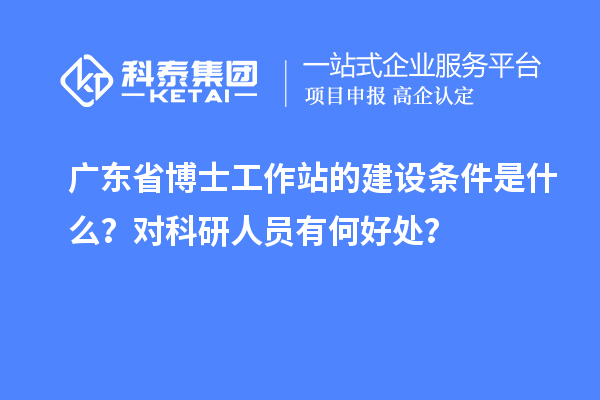 广东省博士工作站的建设条件是什么?对科研人员有何好处?