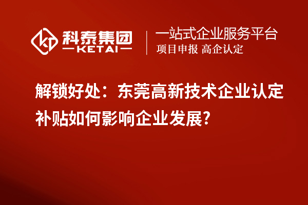 解锁好处:东莞高新技术企业认定补贴如何影响企业发展?