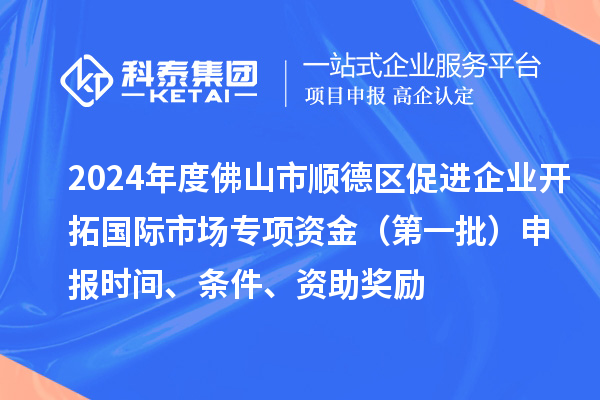 2024年度佛山市顺德区促进企业开拓国际市场专项资金(第一批)申报时间、条件、资助奖励