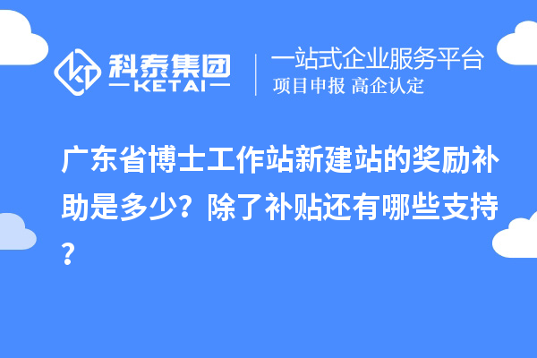 广东省博士工作站新建站的奖励补助是多少?除了补贴还有哪些支持?