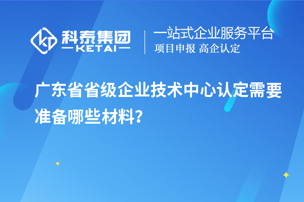 广东省省级企业技术中心认定需要准备哪些材料?