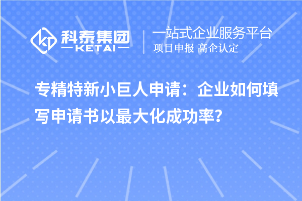 专精特新小巨人申请:企业如何填写申请书以最大化成功率?