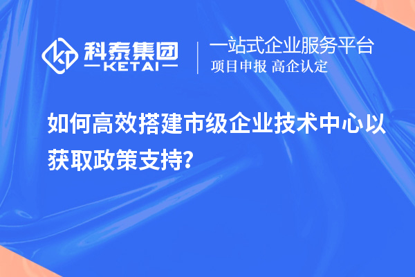 如何高效搭建市级企业技术中心以获取政策支持?