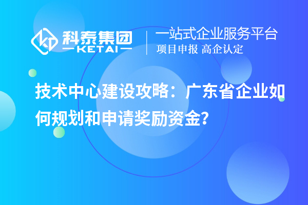 技术中心建设攻略:广东省企业如何规划和申请奖励资金?