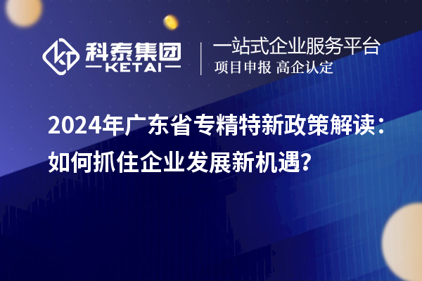 2024年广东省专精特新政策解读:如何抓住企业发展新机遇?