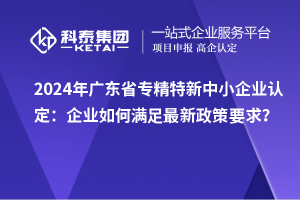 2024年广东省<a href=//jiuyouhuitech.com/fuwu/zhuanjingtexin.html target=_blank class=infotextkey>专精特新中小企业</a>认定:企业如何满足最新政策要求?