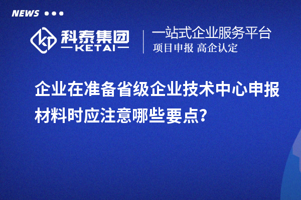企业在准备省级企业技术中心申报材料时应注意哪些要点?