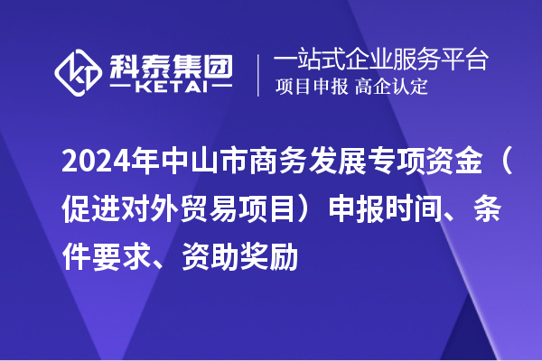 2024年中山市商务发展专项资金(促进对外贸易项目)申报时间、条件要求、资助奖励