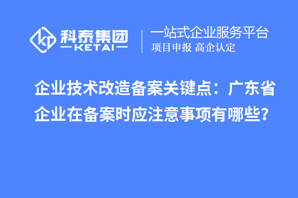 企业技术改造备案关键点:广东省企业在备案时应注意事项有哪些?