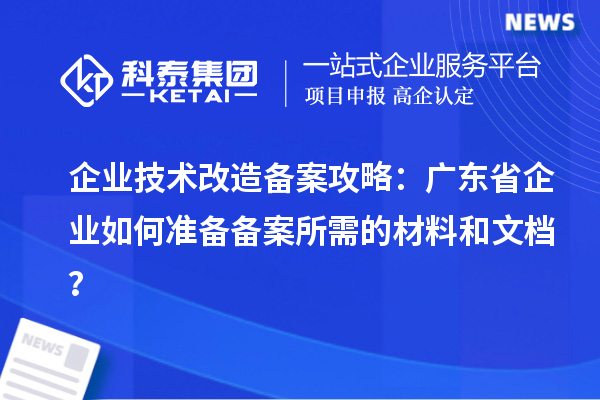 企业技术改造备案攻略:广东省企业如何准备备案所需的材料和文档?