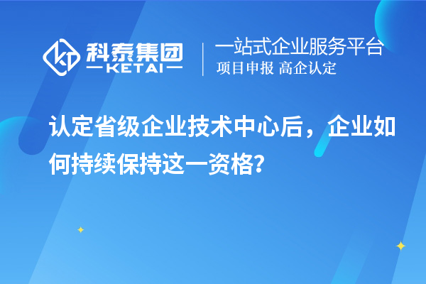 认定省级企业技术中心后,企业如何持续保持这一资格?