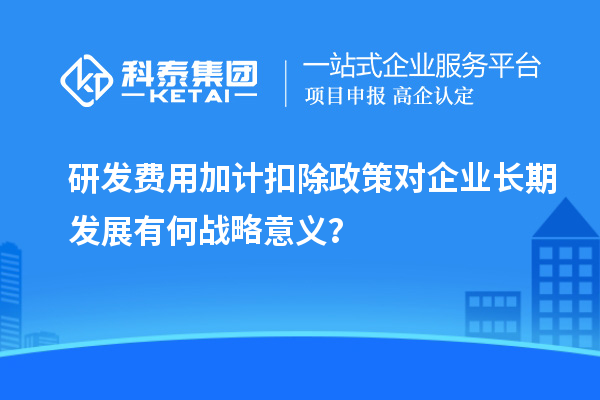 研发费用加计扣除政策对企业长期发展有何战略意义?