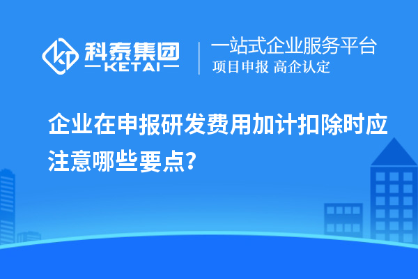 企业在申报研发费用加计扣除时应注意哪些要点?