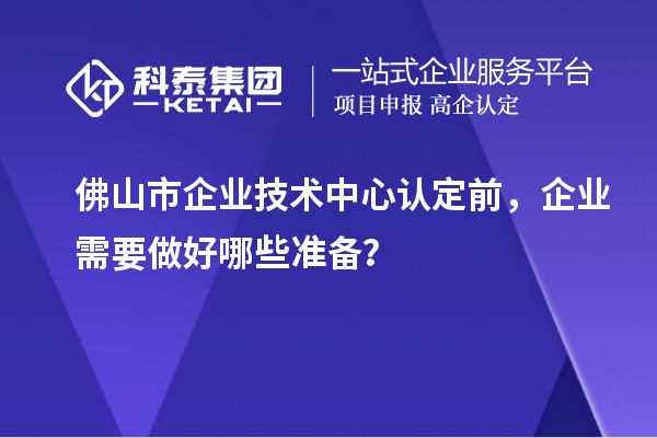 佛山市企业技术中心认定前,企业需要做好哪些准备?