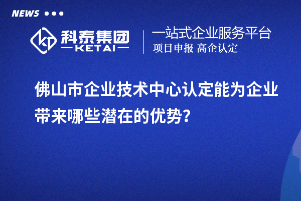 佛山市企业技术中心认定能为企业带来哪些潜在的优势?