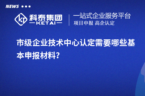 市级企业技术中心认定需要哪些基本申报材料?