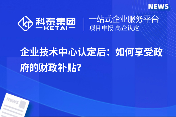 企业技术中心认定后:如何享受政府的财政补贴?