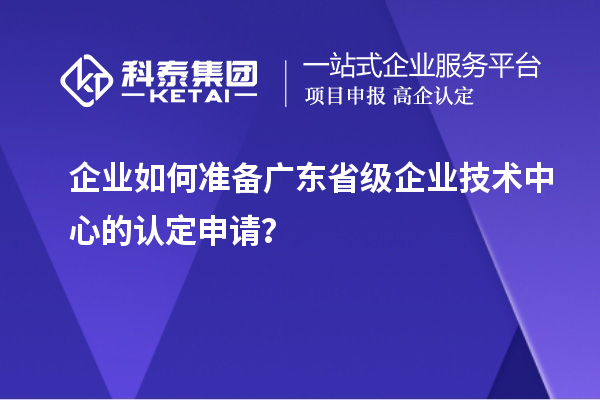 企业如何准备广东省级企业技术中心的认定申请?