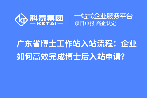 广东省博士工作站入站流程:企业如何高效完成博士后入站申请?