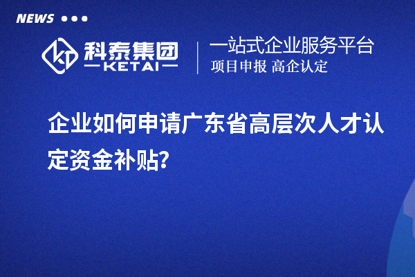 企业如何申请广东省高层次人才认定资金补贴?