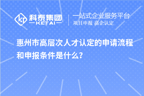 惠州市高层次人才认定的申请流程和申报条件是什么?