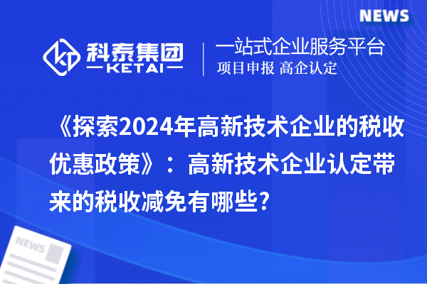 《探索2024年高新技术企业的税收优惠政策》:高新技术企业认定带来的税收减免有哪些?