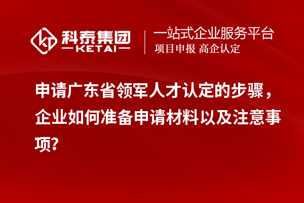 申请广东省领军人才认定的步骤,企业如何准备申请材料以及注意事项?