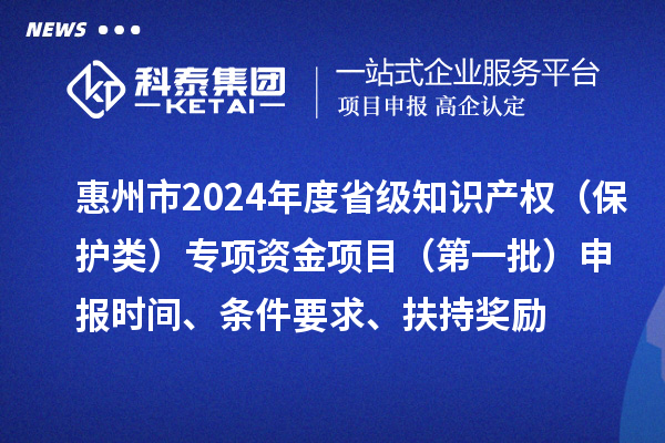 惠州市2024年度省级知识产权(保护类)专项资金项目(第一批)申报时间、条件要求、扶持奖励