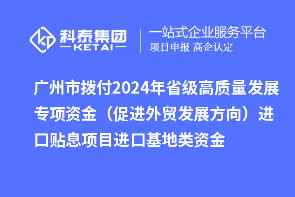 广州市拨付2024年省级高质量发展专项资金(促进外贸发展方向)进口贴息项目进口基地类资金