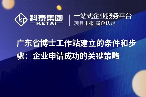 广东省博士工作站建立的条件和步骤:企业申请成功的关键策略