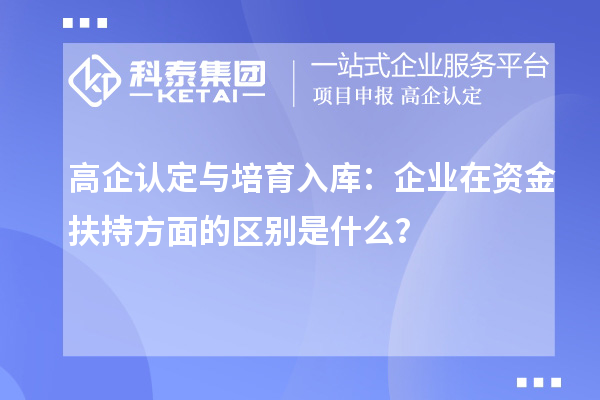 高企认定与培育入库:企业在资金扶持方面的区别是什么?