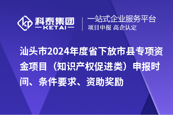 汕头市2024年度省下放市县专项资金项目(知识产权促进类)申报时间、条件要求、资助奖励