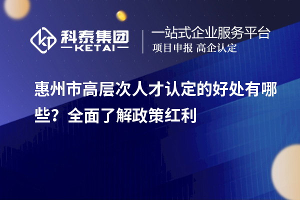 惠州市高层次人才认定的好处有哪些?全面了解政策红利