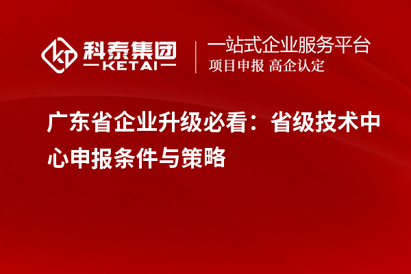 广东省企业升级必看:省级技术中心申报条件与策略