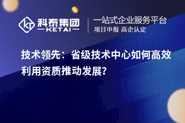 技术领先:省级技术中心如何高效利用资质推动发展?